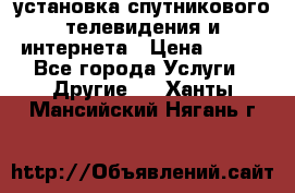 установка спутникового телевидения и интернета › Цена ­ 500 - Все города Услуги » Другие   . Ханты-Мансийский,Нягань г.